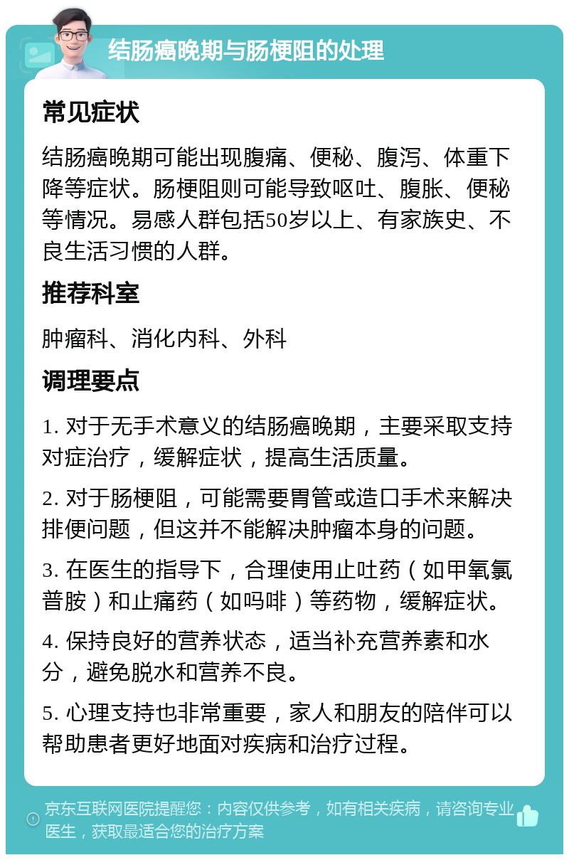 结肠癌晚期与肠梗阻的处理 常见症状 结肠癌晚期可能出现腹痛、便秘、腹泻、体重下降等症状。肠梗阻则可能导致呕吐、腹胀、便秘等情况。易感人群包括50岁以上、有家族史、不良生活习惯的人群。 推荐科室 肿瘤科、消化内科、外科 调理要点 1. 对于无手术意义的结肠癌晚期，主要采取支持对症治疗，缓解症状，提高生活质量。 2. 对于肠梗阻，可能需要胃管或造口手术来解决排便问题，但这并不能解决肿瘤本身的问题。 3. 在医生的指导下，合理使用止吐药（如甲氧氯普胺）和止痛药（如吗啡）等药物，缓解症状。 4. 保持良好的营养状态，适当补充营养素和水分，避免脱水和营养不良。 5. 心理支持也非常重要，家人和朋友的陪伴可以帮助患者更好地面对疾病和治疗过程。