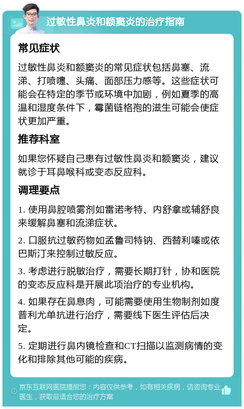 过敏性鼻炎和额窦炎的治疗指南 常见症状 过敏性鼻炎和额窦炎的常见症状包括鼻塞、流涕、打喷嚏、头痛、面部压力感等。这些症状可能会在特定的季节或环境中加剧，例如夏季的高温和湿度条件下，霉菌链格孢的滋生可能会使症状更加严重。 推荐科室 如果您怀疑自己患有过敏性鼻炎和额窦炎，建议就诊于耳鼻喉科或变态反应科。 调理要点 1. 使用鼻腔喷雾剂如雷诺考特、内舒拿或辅舒良来缓解鼻塞和流涕症状。 2. 口服抗过敏药物如孟鲁司特钠、西替利嗪或依巴斯汀来控制过敏反应。 3. 考虑进行脱敏治疗，需要长期打针，协和医院的变态反应科是开展此项治疗的专业机构。 4. 如果存在鼻息肉，可能需要使用生物制剂如度普利尤单抗进行治疗，需要线下医生评估后决定。 5. 定期进行鼻内镜检查和CT扫描以监测病情的变化和排除其他可能的疾病。