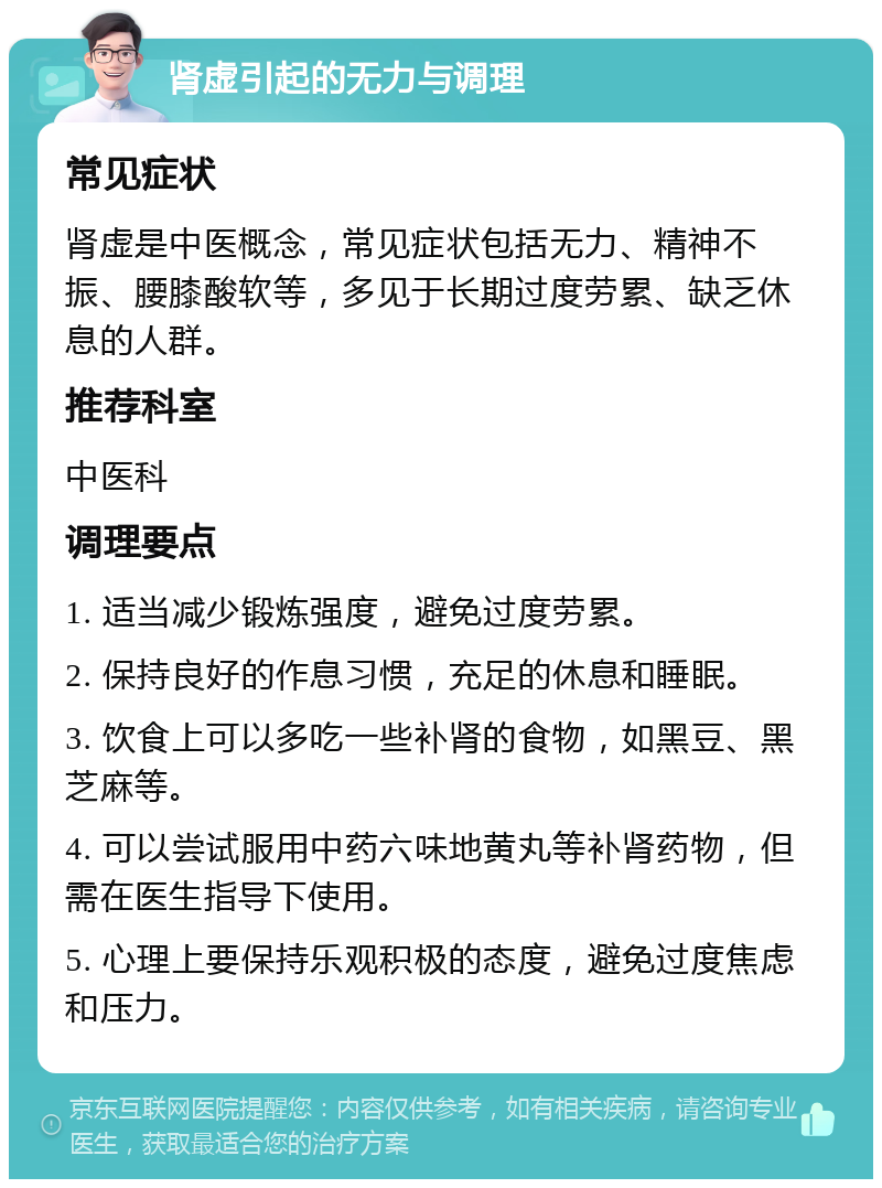 肾虚引起的无力与调理 常见症状 肾虚是中医概念，常见症状包括无力、精神不振、腰膝酸软等，多见于长期过度劳累、缺乏休息的人群。 推荐科室 中医科 调理要点 1. 适当减少锻炼强度，避免过度劳累。 2. 保持良好的作息习惯，充足的休息和睡眠。 3. 饮食上可以多吃一些补肾的食物，如黑豆、黑芝麻等。 4. 可以尝试服用中药六味地黄丸等补肾药物，但需在医生指导下使用。 5. 心理上要保持乐观积极的态度，避免过度焦虑和压力。