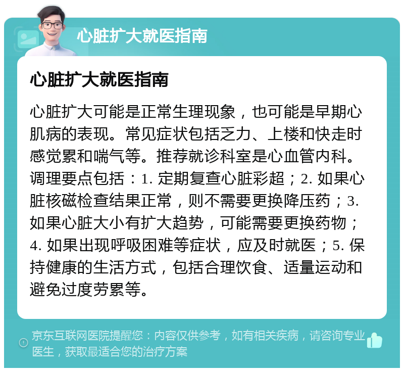 心脏扩大就医指南 心脏扩大就医指南 心脏扩大可能是正常生理现象，也可能是早期心肌病的表现。常见症状包括乏力、上楼和快走时感觉累和喘气等。推荐就诊科室是心血管内科。调理要点包括：1. 定期复查心脏彩超；2. 如果心脏核磁检查结果正常，则不需要更换降压药；3. 如果心脏大小有扩大趋势，可能需要更换药物；4. 如果出现呼吸困难等症状，应及时就医；5. 保持健康的生活方式，包括合理饮食、适量运动和避免过度劳累等。