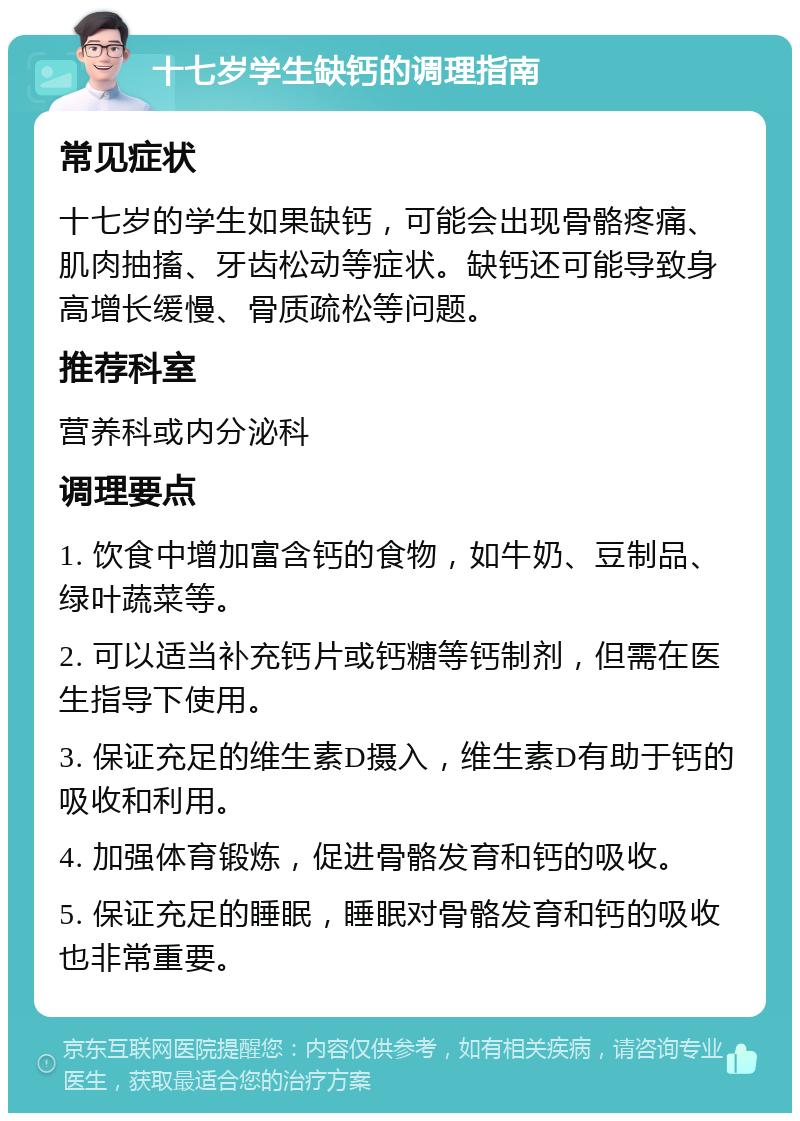 十七岁学生缺钙的调理指南 常见症状 十七岁的学生如果缺钙，可能会出现骨骼疼痛、肌肉抽搐、牙齿松动等症状。缺钙还可能导致身高增长缓慢、骨质疏松等问题。 推荐科室 营养科或内分泌科 调理要点 1. 饮食中增加富含钙的食物，如牛奶、豆制品、绿叶蔬菜等。 2. 可以适当补充钙片或钙糖等钙制剂，但需在医生指导下使用。 3. 保证充足的维生素D摄入，维生素D有助于钙的吸收和利用。 4. 加强体育锻炼，促进骨骼发育和钙的吸收。 5. 保证充足的睡眠，睡眠对骨骼发育和钙的吸收也非常重要。