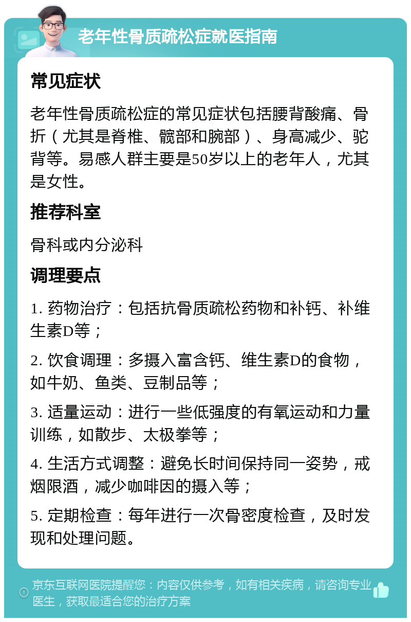 老年性骨质疏松症就医指南 常见症状 老年性骨质疏松症的常见症状包括腰背酸痛、骨折（尤其是脊椎、髋部和腕部）、身高减少、驼背等。易感人群主要是50岁以上的老年人，尤其是女性。 推荐科室 骨科或内分泌科 调理要点 1. 药物治疗：包括抗骨质疏松药物和补钙、补维生素D等； 2. 饮食调理：多摄入富含钙、维生素D的食物，如牛奶、鱼类、豆制品等； 3. 适量运动：进行一些低强度的有氧运动和力量训练，如散步、太极拳等； 4. 生活方式调整：避免长时间保持同一姿势，戒烟限酒，减少咖啡因的摄入等； 5. 定期检查：每年进行一次骨密度检查，及时发现和处理问题。