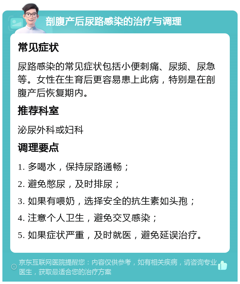 剖腹产后尿路感染的治疗与调理 常见症状 尿路感染的常见症状包括小便刺痛、尿频、尿急等。女性在生育后更容易患上此病，特别是在剖腹产后恢复期内。 推荐科室 泌尿外科或妇科 调理要点 1. 多喝水，保持尿路通畅； 2. 避免憋尿，及时排尿； 3. 如果有喂奶，选择安全的抗生素如头孢； 4. 注意个人卫生，避免交叉感染； 5. 如果症状严重，及时就医，避免延误治疗。