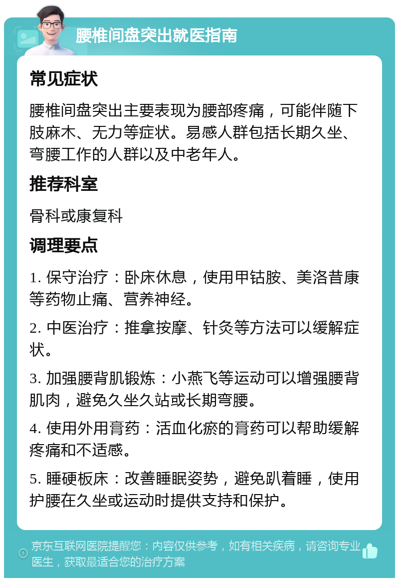 腰椎间盘突出就医指南 常见症状 腰椎间盘突出主要表现为腰部疼痛，可能伴随下肢麻木、无力等症状。易感人群包括长期久坐、弯腰工作的人群以及中老年人。 推荐科室 骨科或康复科 调理要点 1. 保守治疗：卧床休息，使用甲钴胺、美洛昔康等药物止痛、营养神经。 2. 中医治疗：推拿按摩、针灸等方法可以缓解症状。 3. 加强腰背肌锻炼：小燕飞等运动可以增强腰背肌肉，避免久坐久站或长期弯腰。 4. 使用外用膏药：活血化瘀的膏药可以帮助缓解疼痛和不适感。 5. 睡硬板床：改善睡眠姿势，避免趴着睡，使用护腰在久坐或运动时提供支持和保护。