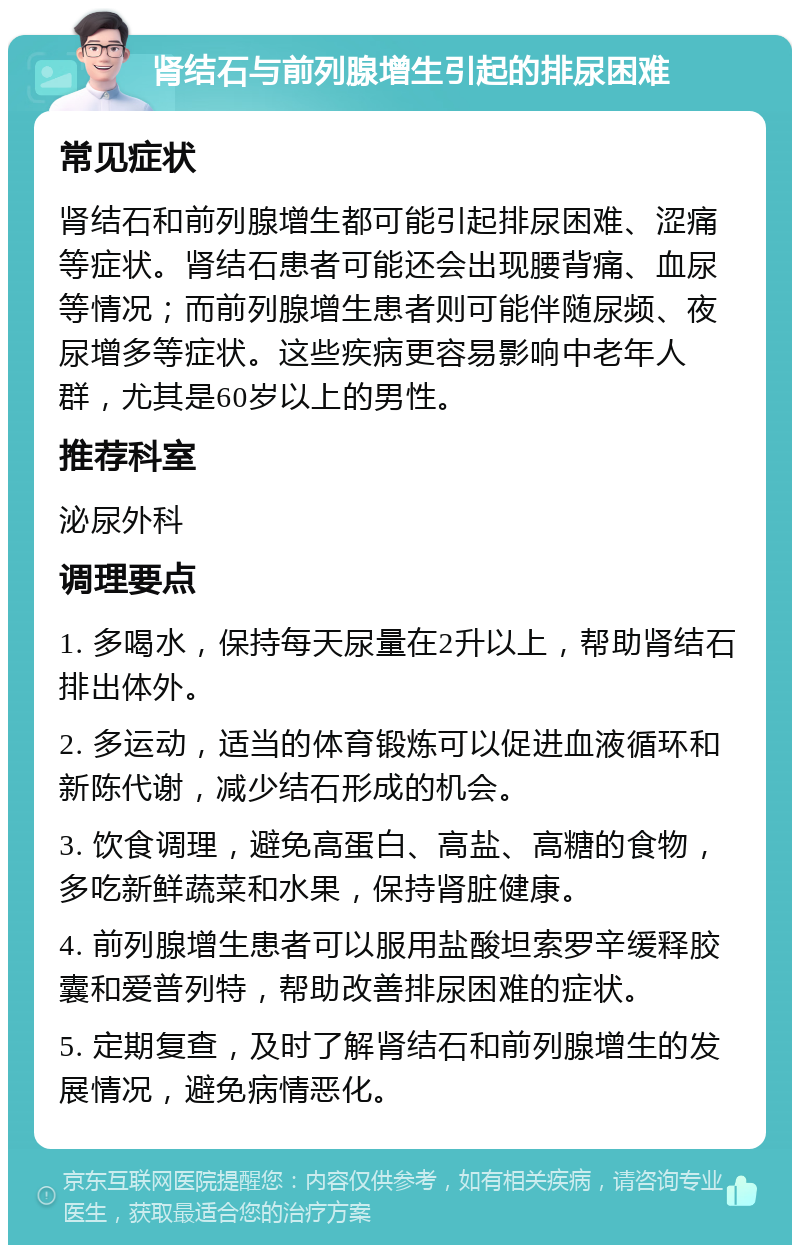 肾结石与前列腺增生引起的排尿困难 常见症状 肾结石和前列腺增生都可能引起排尿困难、涩痛等症状。肾结石患者可能还会出现腰背痛、血尿等情况；而前列腺增生患者则可能伴随尿频、夜尿增多等症状。这些疾病更容易影响中老年人群，尤其是60岁以上的男性。 推荐科室 泌尿外科 调理要点 1. 多喝水，保持每天尿量在2升以上，帮助肾结石排出体外。 2. 多运动，适当的体育锻炼可以促进血液循环和新陈代谢，减少结石形成的机会。 3. 饮食调理，避免高蛋白、高盐、高糖的食物，多吃新鲜蔬菜和水果，保持肾脏健康。 4. 前列腺增生患者可以服用盐酸坦索罗辛缓释胶囊和爱普列特，帮助改善排尿困难的症状。 5. 定期复查，及时了解肾结石和前列腺增生的发展情况，避免病情恶化。