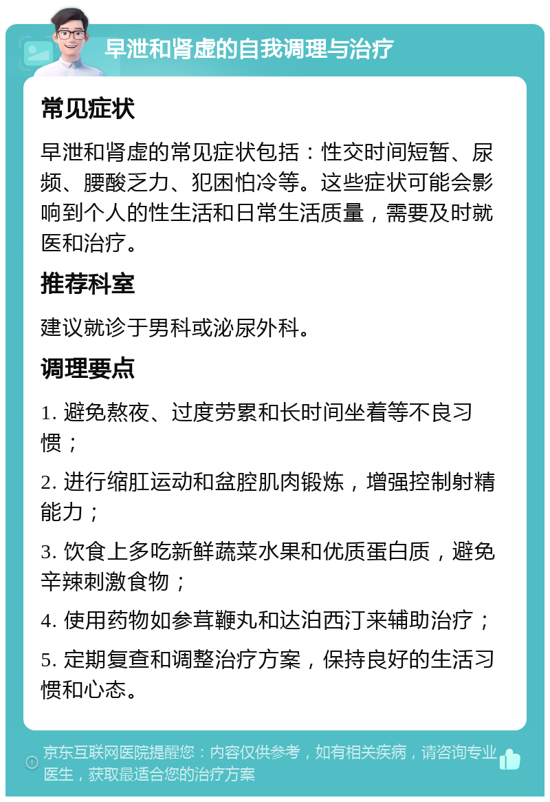 早泄和肾虚的自我调理与治疗 常见症状 早泄和肾虚的常见症状包括：性交时间短暂、尿频、腰酸乏力、犯困怕冷等。这些症状可能会影响到个人的性生活和日常生活质量，需要及时就医和治疗。 推荐科室 建议就诊于男科或泌尿外科。 调理要点 1. 避免熬夜、过度劳累和长时间坐着等不良习惯； 2. 进行缩肛运动和盆腔肌肉锻炼，增强控制射精能力； 3. 饮食上多吃新鲜蔬菜水果和优质蛋白质，避免辛辣刺激食物； 4. 使用药物如参茸鞭丸和达泊西汀来辅助治疗； 5. 定期复查和调整治疗方案，保持良好的生活习惯和心态。