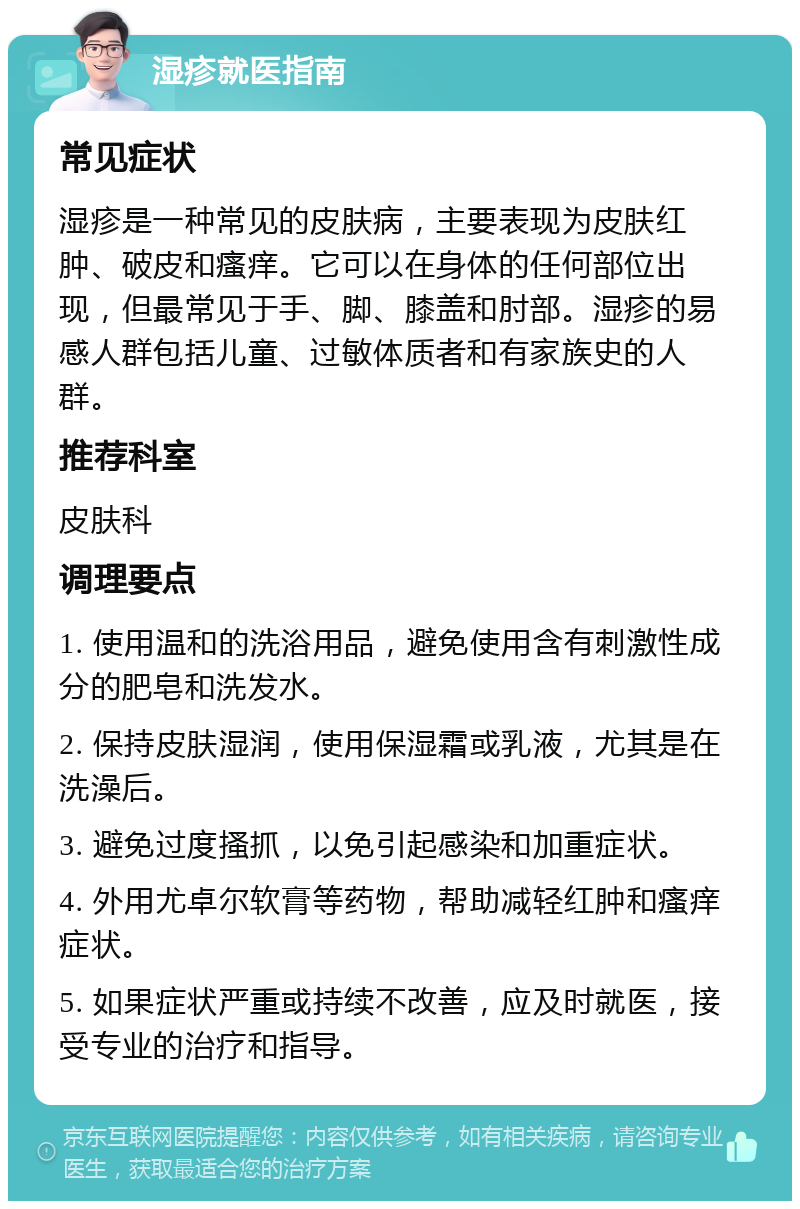 湿疹就医指南 常见症状 湿疹是一种常见的皮肤病，主要表现为皮肤红肿、破皮和瘙痒。它可以在身体的任何部位出现，但最常见于手、脚、膝盖和肘部。湿疹的易感人群包括儿童、过敏体质者和有家族史的人群。 推荐科室 皮肤科 调理要点 1. 使用温和的洗浴用品，避免使用含有刺激性成分的肥皂和洗发水。 2. 保持皮肤湿润，使用保湿霜或乳液，尤其是在洗澡后。 3. 避免过度搔抓，以免引起感染和加重症状。 4. 外用尤卓尔软膏等药物，帮助减轻红肿和瘙痒症状。 5. 如果症状严重或持续不改善，应及时就医，接受专业的治疗和指导。