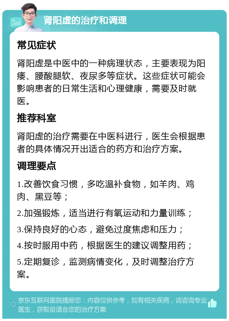 肾阳虚的治疗和调理 常见症状 肾阳虚是中医中的一种病理状态，主要表现为阳痿、腰酸腿软、夜尿多等症状。这些症状可能会影响患者的日常生活和心理健康，需要及时就医。 推荐科室 肾阳虚的治疗需要在中医科进行，医生会根据患者的具体情况开出适合的药方和治疗方案。 调理要点 1.改善饮食习惯，多吃温补食物，如羊肉、鸡肉、黑豆等； 2.加强锻炼，适当进行有氧运动和力量训练； 3.保持良好的心态，避免过度焦虑和压力； 4.按时服用中药，根据医生的建议调整用药； 5.定期复诊，监测病情变化，及时调整治疗方案。