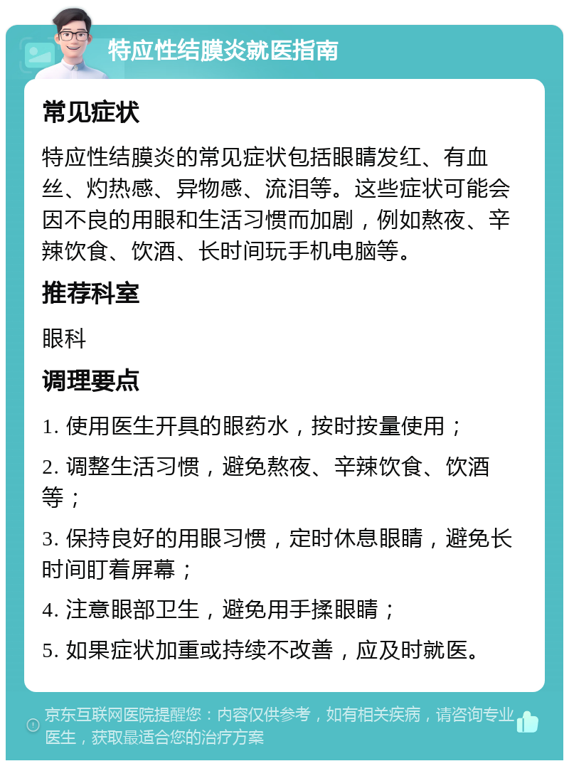 特应性结膜炎就医指南 常见症状 特应性结膜炎的常见症状包括眼睛发红、有血丝、灼热感、异物感、流泪等。这些症状可能会因不良的用眼和生活习惯而加剧，例如熬夜、辛辣饮食、饮酒、长时间玩手机电脑等。 推荐科室 眼科 调理要点 1. 使用医生开具的眼药水，按时按量使用； 2. 调整生活习惯，避免熬夜、辛辣饮食、饮酒等； 3. 保持良好的用眼习惯，定时休息眼睛，避免长时间盯着屏幕； 4. 注意眼部卫生，避免用手揉眼睛； 5. 如果症状加重或持续不改善，应及时就医。