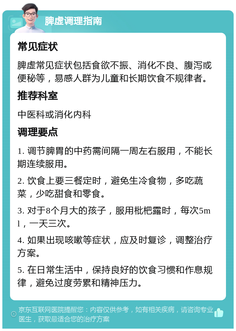 脾虚调理指南 常见症状 脾虚常见症状包括食欲不振、消化不良、腹泻或便秘等，易感人群为儿童和长期饮食不规律者。 推荐科室 中医科或消化内科 调理要点 1. 调节脾胃的中药需间隔一周左右服用，不能长期连续服用。 2. 饮食上要三餐定时，避免生冷食物，多吃蔬菜，少吃甜食和零食。 3. 对于8个月大的孩子，服用枇杷露时，每次5ml，一天三次。 4. 如果出现咳嗽等症状，应及时复诊，调整治疗方案。 5. 在日常生活中，保持良好的饮食习惯和作息规律，避免过度劳累和精神压力。