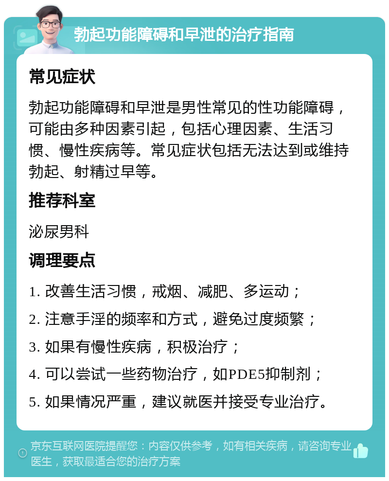 勃起功能障碍和早泄的治疗指南 常见症状 勃起功能障碍和早泄是男性常见的性功能障碍，可能由多种因素引起，包括心理因素、生活习惯、慢性疾病等。常见症状包括无法达到或维持勃起、射精过早等。 推荐科室 泌尿男科 调理要点 1. 改善生活习惯，戒烟、减肥、多运动； 2. 注意手淫的频率和方式，避免过度频繁； 3. 如果有慢性疾病，积极治疗； 4. 可以尝试一些药物治疗，如PDE5抑制剂； 5. 如果情况严重，建议就医并接受专业治疗。