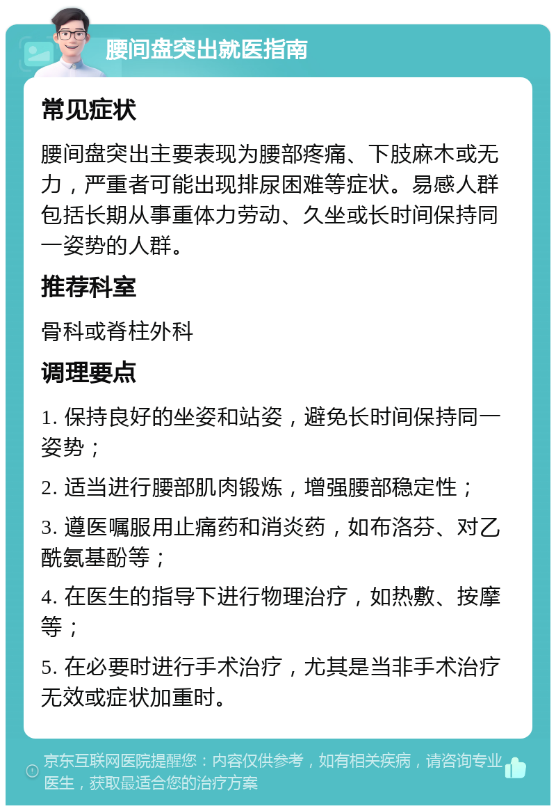 腰间盘突出就医指南 常见症状 腰间盘突出主要表现为腰部疼痛、下肢麻木或无力，严重者可能出现排尿困难等症状。易感人群包括长期从事重体力劳动、久坐或长时间保持同一姿势的人群。 推荐科室 骨科或脊柱外科 调理要点 1. 保持良好的坐姿和站姿，避免长时间保持同一姿势； 2. 适当进行腰部肌肉锻炼，增强腰部稳定性； 3. 遵医嘱服用止痛药和消炎药，如布洛芬、对乙酰氨基酚等； 4. 在医生的指导下进行物理治疗，如热敷、按摩等； 5. 在必要时进行手术治疗，尤其是当非手术治疗无效或症状加重时。