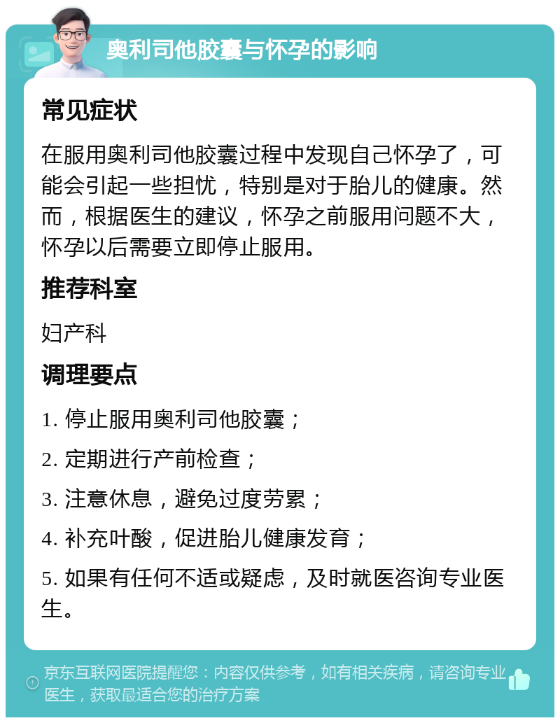 奥利司他胶囊与怀孕的影响 常见症状 在服用奥利司他胶囊过程中发现自己怀孕了，可能会引起一些担忧，特别是对于胎儿的健康。然而，根据医生的建议，怀孕之前服用问题不大，怀孕以后需要立即停止服用。 推荐科室 妇产科 调理要点 1. 停止服用奥利司他胶囊； 2. 定期进行产前检查； 3. 注意休息，避免过度劳累； 4. 补充叶酸，促进胎儿健康发育； 5. 如果有任何不适或疑虑，及时就医咨询专业医生。