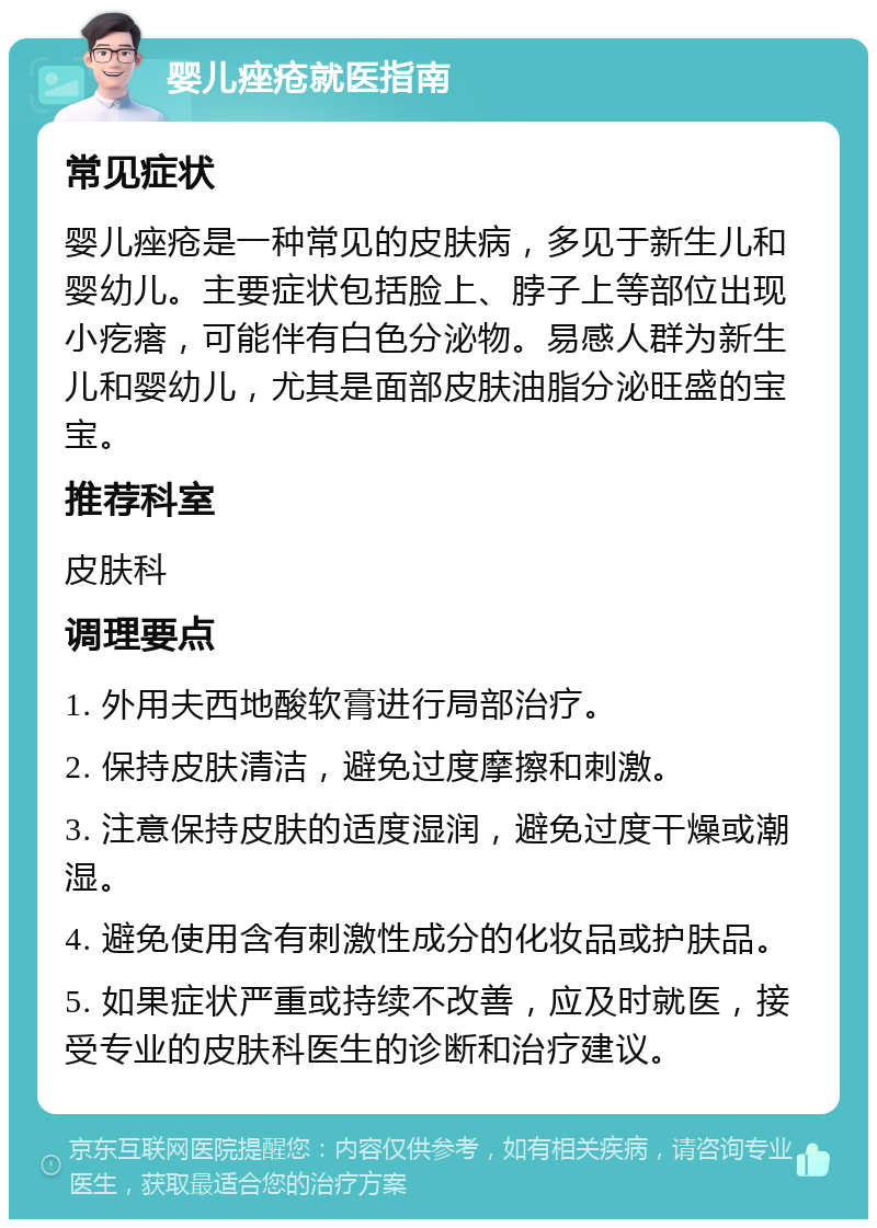 婴儿痤疮就医指南 常见症状 婴儿痤疮是一种常见的皮肤病，多见于新生儿和婴幼儿。主要症状包括脸上、脖子上等部位出现小疙瘩，可能伴有白色分泌物。易感人群为新生儿和婴幼儿，尤其是面部皮肤油脂分泌旺盛的宝宝。 推荐科室 皮肤科 调理要点 1. 外用夫西地酸软膏进行局部治疗。 2. 保持皮肤清洁，避免过度摩擦和刺激。 3. 注意保持皮肤的适度湿润，避免过度干燥或潮湿。 4. 避免使用含有刺激性成分的化妆品或护肤品。 5. 如果症状严重或持续不改善，应及时就医，接受专业的皮肤科医生的诊断和治疗建议。