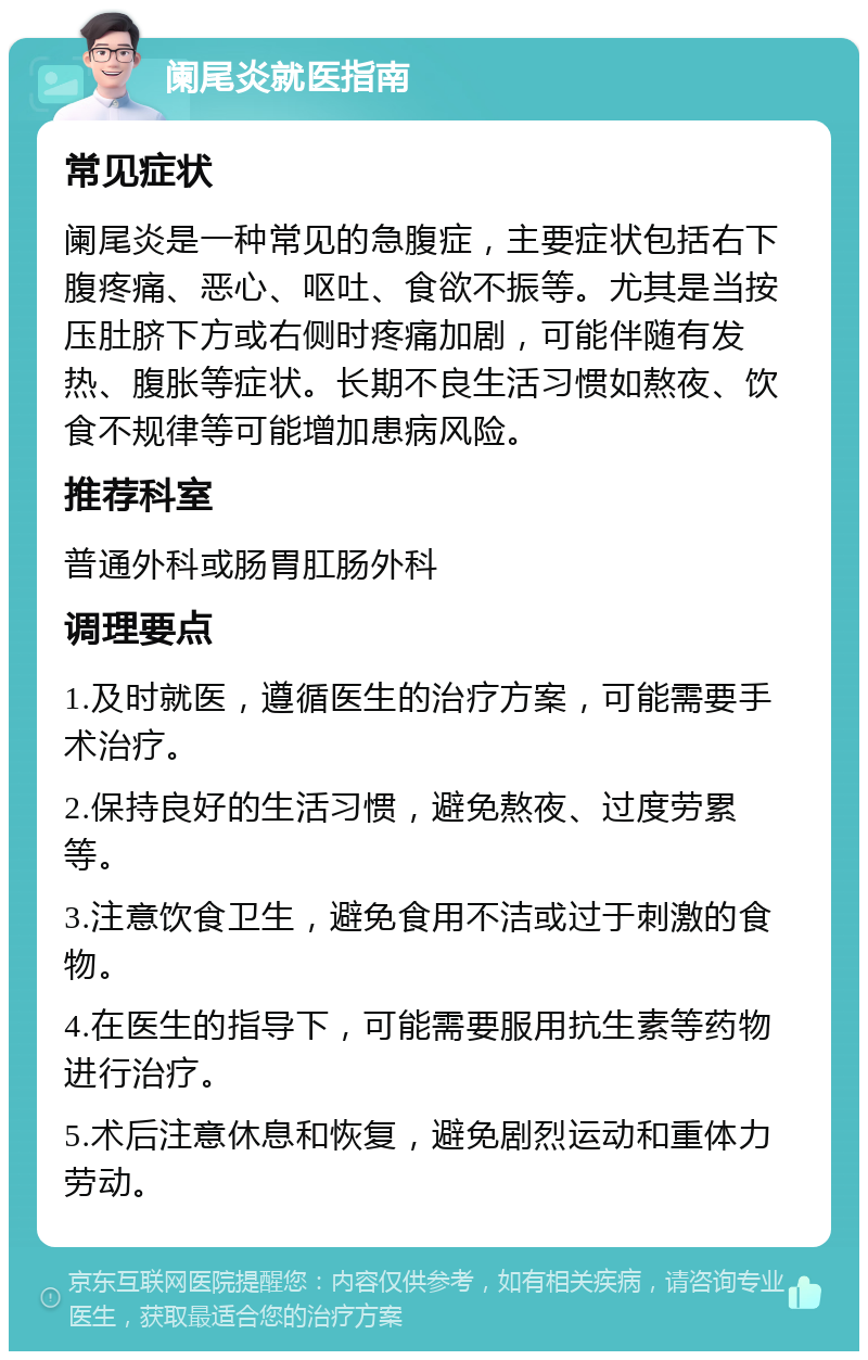 阑尾炎就医指南 常见症状 阑尾炎是一种常见的急腹症，主要症状包括右下腹疼痛、恶心、呕吐、食欲不振等。尤其是当按压肚脐下方或右侧时疼痛加剧，可能伴随有发热、腹胀等症状。长期不良生活习惯如熬夜、饮食不规律等可能增加患病风险。 推荐科室 普通外科或肠胃肛肠外科 调理要点 1.及时就医，遵循医生的治疗方案，可能需要手术治疗。 2.保持良好的生活习惯，避免熬夜、过度劳累等。 3.注意饮食卫生，避免食用不洁或过于刺激的食物。 4.在医生的指导下，可能需要服用抗生素等药物进行治疗。 5.术后注意休息和恢复，避免剧烈运动和重体力劳动。