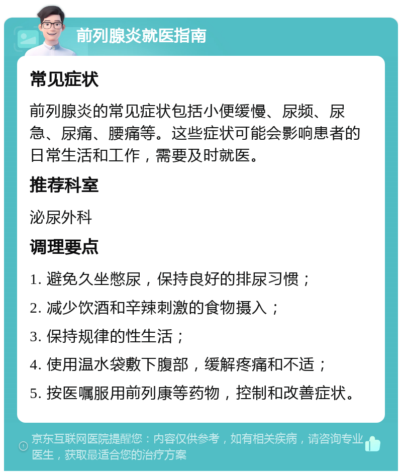 前列腺炎就医指南 常见症状 前列腺炎的常见症状包括小便缓慢、尿频、尿急、尿痛、腰痛等。这些症状可能会影响患者的日常生活和工作，需要及时就医。 推荐科室 泌尿外科 调理要点 1. 避免久坐憋尿，保持良好的排尿习惯； 2. 减少饮酒和辛辣刺激的食物摄入； 3. 保持规律的性生活； 4. 使用温水袋敷下腹部，缓解疼痛和不适； 5. 按医嘱服用前列康等药物，控制和改善症状。