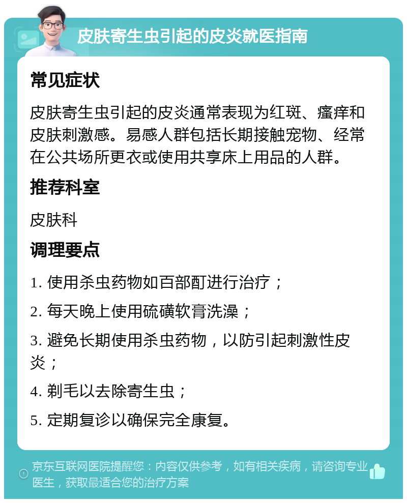 皮肤寄生虫引起的皮炎就医指南 常见症状 皮肤寄生虫引起的皮炎通常表现为红斑、瘙痒和皮肤刺激感。易感人群包括长期接触宠物、经常在公共场所更衣或使用共享床上用品的人群。 推荐科室 皮肤科 调理要点 1. 使用杀虫药物如百部酊进行治疗； 2. 每天晚上使用硫磺软膏洗澡； 3. 避免长期使用杀虫药物，以防引起刺激性皮炎； 4. 剃毛以去除寄生虫； 5. 定期复诊以确保完全康复。