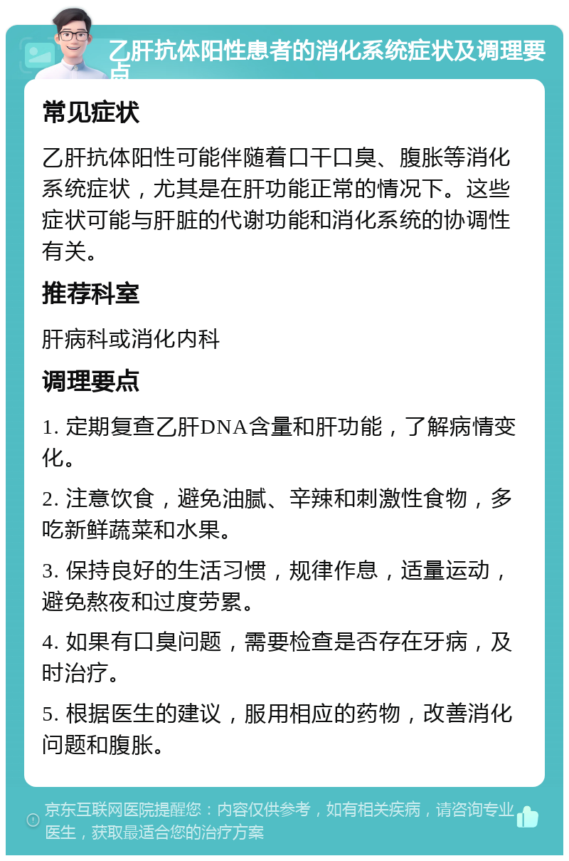 乙肝抗体阳性患者的消化系统症状及调理要点 常见症状 乙肝抗体阳性可能伴随着口干口臭、腹胀等消化系统症状，尤其是在肝功能正常的情况下。这些症状可能与肝脏的代谢功能和消化系统的协调性有关。 推荐科室 肝病科或消化内科 调理要点 1. 定期复查乙肝DNA含量和肝功能，了解病情变化。 2. 注意饮食，避免油腻、辛辣和刺激性食物，多吃新鲜蔬菜和水果。 3. 保持良好的生活习惯，规律作息，适量运动，避免熬夜和过度劳累。 4. 如果有口臭问题，需要检查是否存在牙病，及时治疗。 5. 根据医生的建议，服用相应的药物，改善消化问题和腹胀。