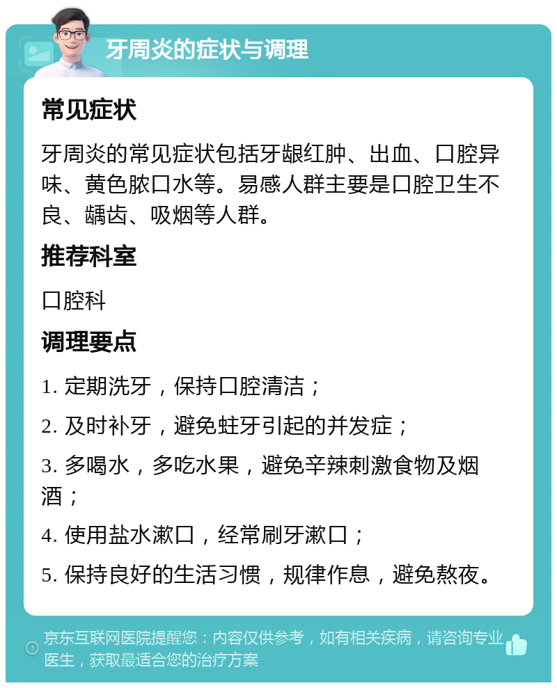 牙周炎的症状与调理 常见症状 牙周炎的常见症状包括牙龈红肿、出血、口腔异味、黄色脓口水等。易感人群主要是口腔卫生不良、龋齿、吸烟等人群。 推荐科室 口腔科 调理要点 1. 定期洗牙，保持口腔清洁； 2. 及时补牙，避免蛀牙引起的并发症； 3. 多喝水，多吃水果，避免辛辣刺激食物及烟酒； 4. 使用盐水漱口，经常刷牙漱口； 5. 保持良好的生活习惯，规律作息，避免熬夜。