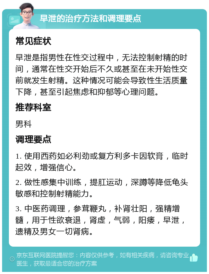 早泄的治疗方法和调理要点 常见症状 早泄是指男性在性交过程中，无法控制射精的时间，通常在性交开始后不久或甚至在未开始性交前就发生射精。这种情况可能会导致性生活质量下降，甚至引起焦虑和抑郁等心理问题。 推荐科室 男科 调理要点 1. 使用西药如必利劲或复方利多卡因软膏，临时起效，增强信心。 2. 做性感集中训练，提肛运动，深蹲等降低龟头敏感和控制射精能力。 3. 中医药调理，参茸鞭丸，补肾壮阳，强精增髓，用于性欲衰退，肾虚，气弱，阳痿，早泄，遗精及男女一切肾病。