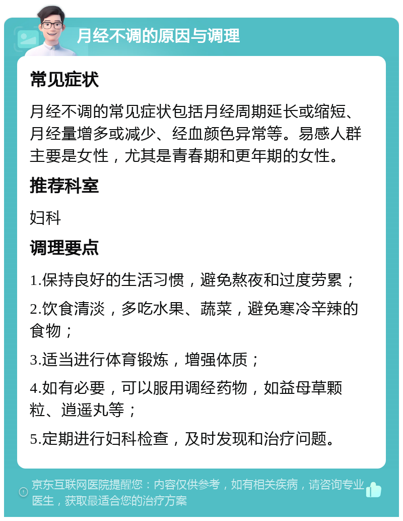 月经不调的原因与调理 常见症状 月经不调的常见症状包括月经周期延长或缩短、月经量增多或减少、经血颜色异常等。易感人群主要是女性，尤其是青春期和更年期的女性。 推荐科室 妇科 调理要点 1.保持良好的生活习惯，避免熬夜和过度劳累； 2.饮食清淡，多吃水果、蔬菜，避免寒冷辛辣的食物； 3.适当进行体育锻炼，增强体质； 4.如有必要，可以服用调经药物，如益母草颗粒、逍遥丸等； 5.定期进行妇科检查，及时发现和治疗问题。