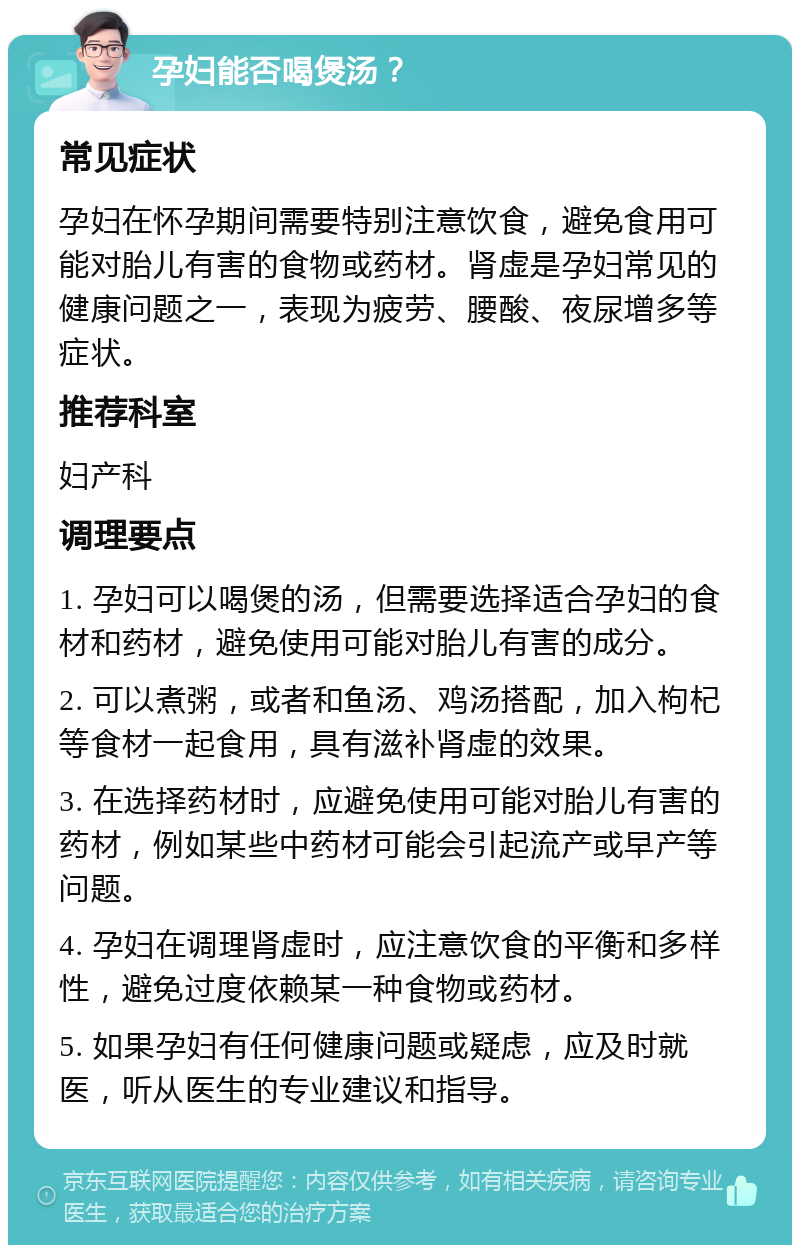 孕妇能否喝煲汤？ 常见症状 孕妇在怀孕期间需要特别注意饮食，避免食用可能对胎儿有害的食物或药材。肾虚是孕妇常见的健康问题之一，表现为疲劳、腰酸、夜尿增多等症状。 推荐科室 妇产科 调理要点 1. 孕妇可以喝煲的汤，但需要选择适合孕妇的食材和药材，避免使用可能对胎儿有害的成分。 2. 可以煮粥，或者和鱼汤、鸡汤搭配，加入枸杞等食材一起食用，具有滋补肾虚的效果。 3. 在选择药材时，应避免使用可能对胎儿有害的药材，例如某些中药材可能会引起流产或早产等问题。 4. 孕妇在调理肾虚时，应注意饮食的平衡和多样性，避免过度依赖某一种食物或药材。 5. 如果孕妇有任何健康问题或疑虑，应及时就医，听从医生的专业建议和指导。