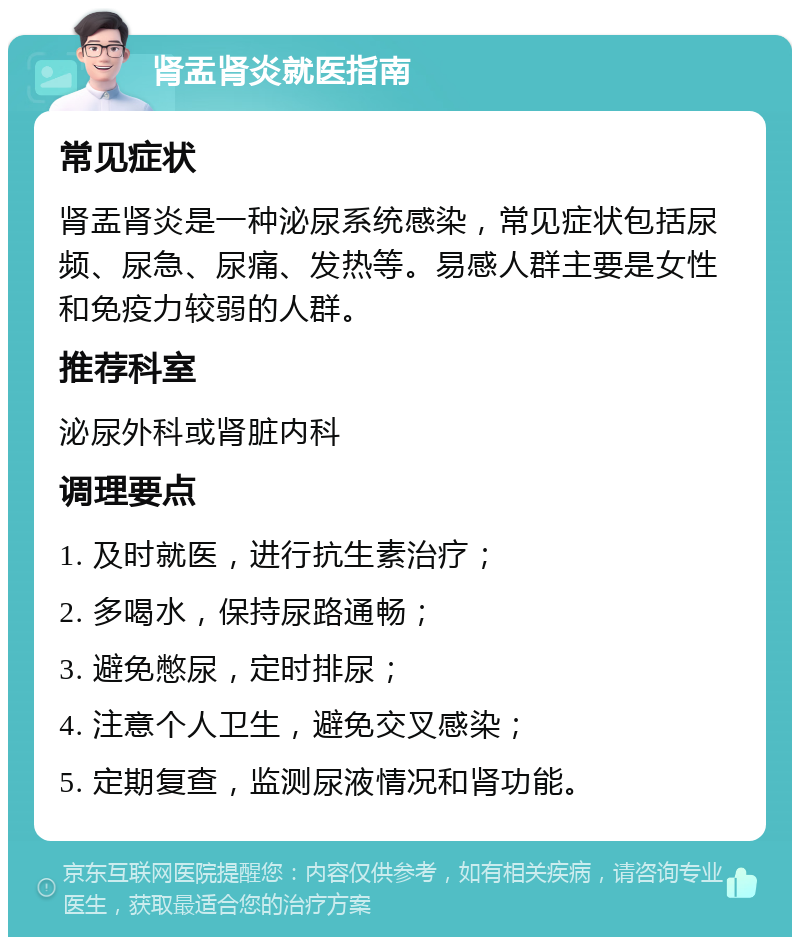 肾盂肾炎就医指南 常见症状 肾盂肾炎是一种泌尿系统感染，常见症状包括尿频、尿急、尿痛、发热等。易感人群主要是女性和免疫力较弱的人群。 推荐科室 泌尿外科或肾脏内科 调理要点 1. 及时就医，进行抗生素治疗； 2. 多喝水，保持尿路通畅； 3. 避免憋尿，定时排尿； 4. 注意个人卫生，避免交叉感染； 5. 定期复查，监测尿液情况和肾功能。