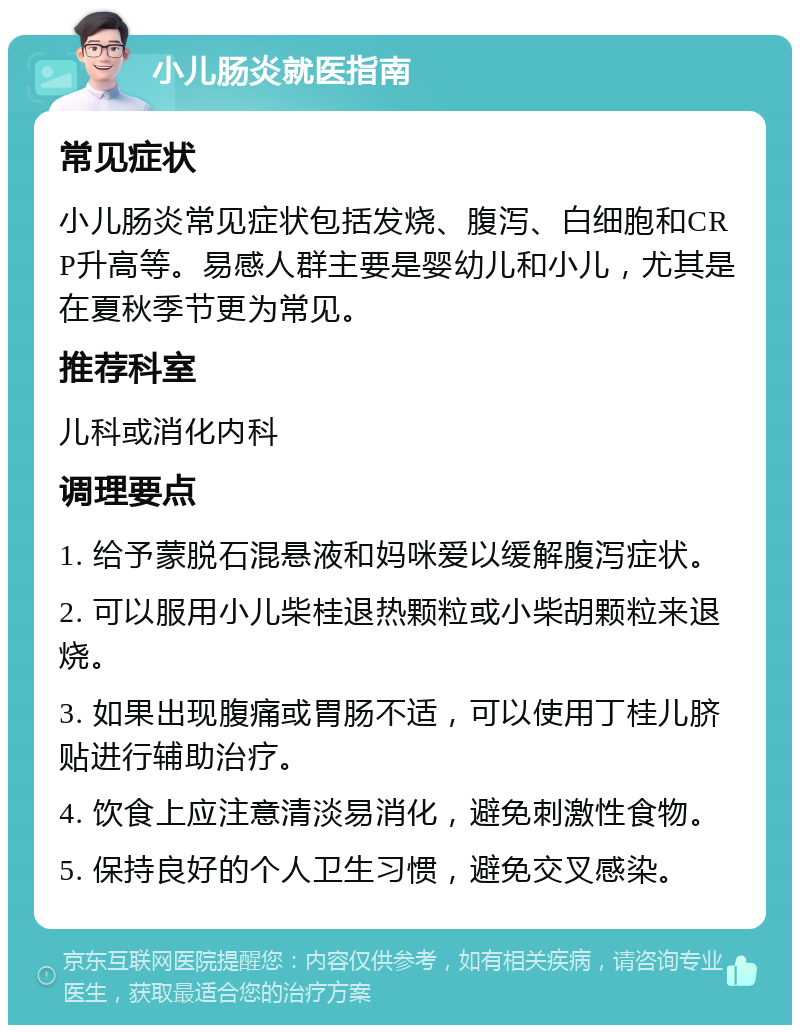 小儿肠炎就医指南 常见症状 小儿肠炎常见症状包括发烧、腹泻、白细胞和CRP升高等。易感人群主要是婴幼儿和小儿，尤其是在夏秋季节更为常见。 推荐科室 儿科或消化内科 调理要点 1. 给予蒙脱石混悬液和妈咪爱以缓解腹泻症状。 2. 可以服用小儿柴桂退热颗粒或小柴胡颗粒来退烧。 3. 如果出现腹痛或胃肠不适，可以使用丁桂儿脐贴进行辅助治疗。 4. 饮食上应注意清淡易消化，避免刺激性食物。 5. 保持良好的个人卫生习惯，避免交叉感染。