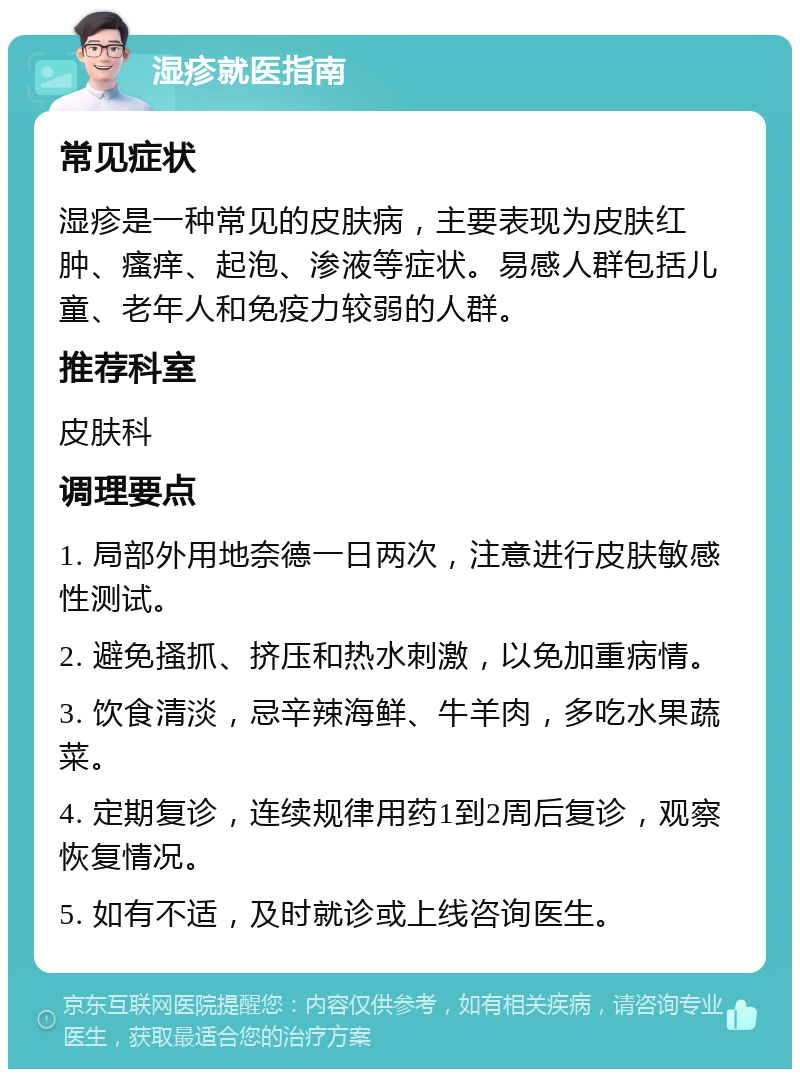 湿疹就医指南 常见症状 湿疹是一种常见的皮肤病，主要表现为皮肤红肿、瘙痒、起泡、渗液等症状。易感人群包括儿童、老年人和免疫力较弱的人群。 推荐科室 皮肤科 调理要点 1. 局部外用地奈德一日两次，注意进行皮肤敏感性测试。 2. 避免搔抓、挤压和热水刺激，以免加重病情。 3. 饮食清淡，忌辛辣海鲜、牛羊肉，多吃水果蔬菜。 4. 定期复诊，连续规律用药1到2周后复诊，观察恢复情况。 5. 如有不适，及时就诊或上线咨询医生。