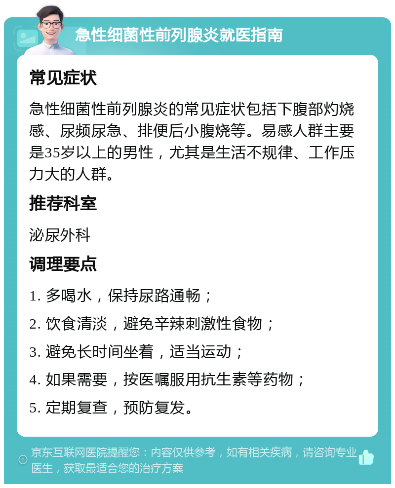 急性细菌性前列腺炎就医指南 常见症状 急性细菌性前列腺炎的常见症状包括下腹部灼烧感、尿频尿急、排便后小腹烧等。易感人群主要是35岁以上的男性，尤其是生活不规律、工作压力大的人群。 推荐科室 泌尿外科 调理要点 1. 多喝水，保持尿路通畅； 2. 饮食清淡，避免辛辣刺激性食物； 3. 避免长时间坐着，适当运动； 4. 如果需要，按医嘱服用抗生素等药物； 5. 定期复查，预防复发。