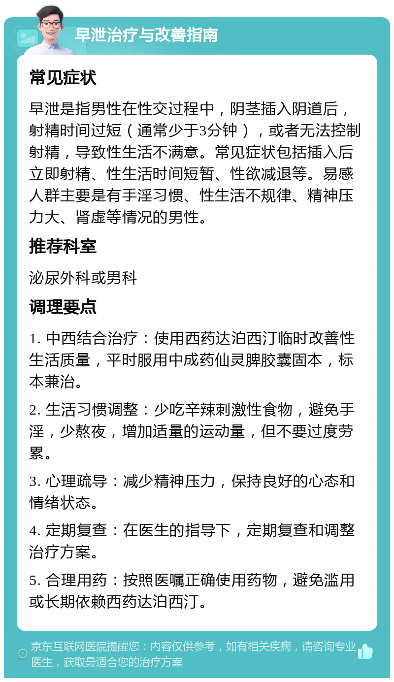 早泄治疗与改善指南 常见症状 早泄是指男性在性交过程中，阴茎插入阴道后，射精时间过短（通常少于3分钟），或者无法控制射精，导致性生活不满意。常见症状包括插入后立即射精、性生活时间短暂、性欲减退等。易感人群主要是有手淫习惯、性生活不规律、精神压力大、肾虚等情况的男性。 推荐科室 泌尿外科或男科 调理要点 1. 中西结合治疗：使用西药达泊西汀临时改善性生活质量，平时服用中成药仙灵脾胶囊固本，标本兼治。 2. 生活习惯调整：少吃辛辣刺激性食物，避免手淫，少熬夜，增加适量的运动量，但不要过度劳累。 3. 心理疏导：减少精神压力，保持良好的心态和情绪状态。 4. 定期复查：在医生的指导下，定期复查和调整治疗方案。 5. 合理用药：按照医嘱正确使用药物，避免滥用或长期依赖西药达泊西汀。