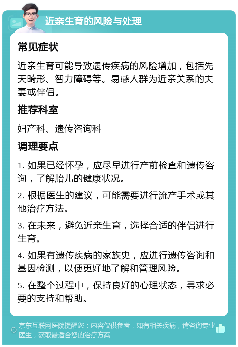 近亲生育的风险与处理 常见症状 近亲生育可能导致遗传疾病的风险增加，包括先天畸形、智力障碍等。易感人群为近亲关系的夫妻或伴侣。 推荐科室 妇产科、遗传咨询科 调理要点 1. 如果已经怀孕，应尽早进行产前检查和遗传咨询，了解胎儿的健康状况。 2. 根据医生的建议，可能需要进行流产手术或其他治疗方法。 3. 在未来，避免近亲生育，选择合适的伴侣进行生育。 4. 如果有遗传疾病的家族史，应进行遗传咨询和基因检测，以便更好地了解和管理风险。 5. 在整个过程中，保持良好的心理状态，寻求必要的支持和帮助。