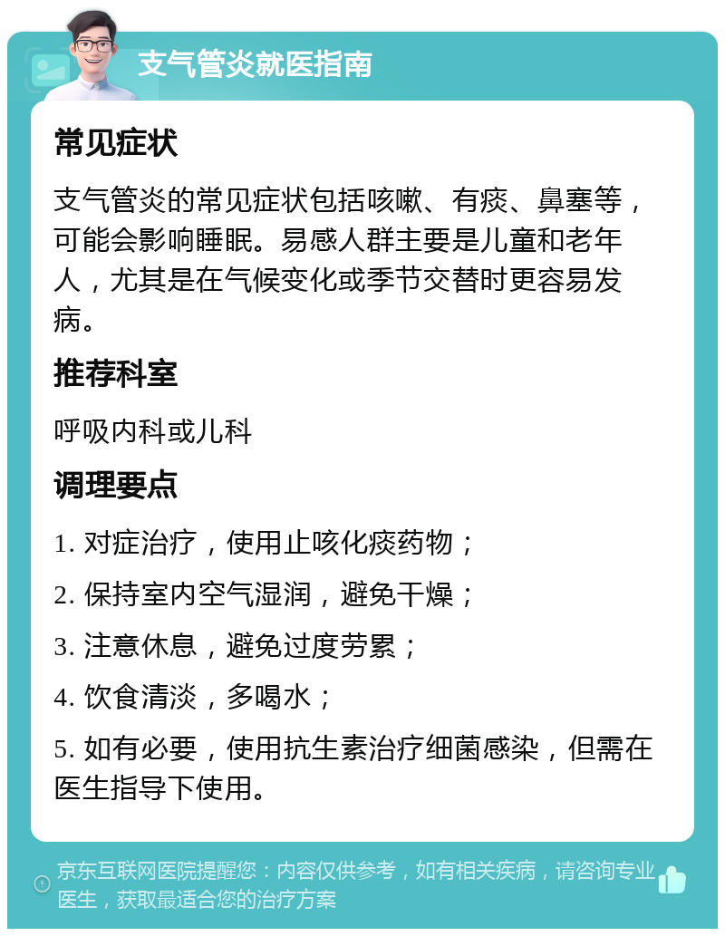 支气管炎就医指南 常见症状 支气管炎的常见症状包括咳嗽、有痰、鼻塞等，可能会影响睡眠。易感人群主要是儿童和老年人，尤其是在气候变化或季节交替时更容易发病。 推荐科室 呼吸内科或儿科 调理要点 1. 对症治疗，使用止咳化痰药物； 2. 保持室内空气湿润，避免干燥； 3. 注意休息，避免过度劳累； 4. 饮食清淡，多喝水； 5. 如有必要，使用抗生素治疗细菌感染，但需在医生指导下使用。