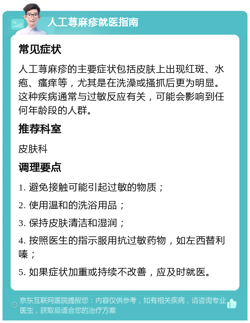 人工荨麻疹就医指南 常见症状 人工荨麻疹的主要症状包括皮肤上出现红斑、水疱、瘙痒等，尤其是在洗澡或搔抓后更为明显。这种疾病通常与过敏反应有关，可能会影响到任何年龄段的人群。 推荐科室 皮肤科 调理要点 1. 避免接触可能引起过敏的物质； 2. 使用温和的洗浴用品； 3. 保持皮肤清洁和湿润； 4. 按照医生的指示服用抗过敏药物，如左西替利嗪； 5. 如果症状加重或持续不改善，应及时就医。