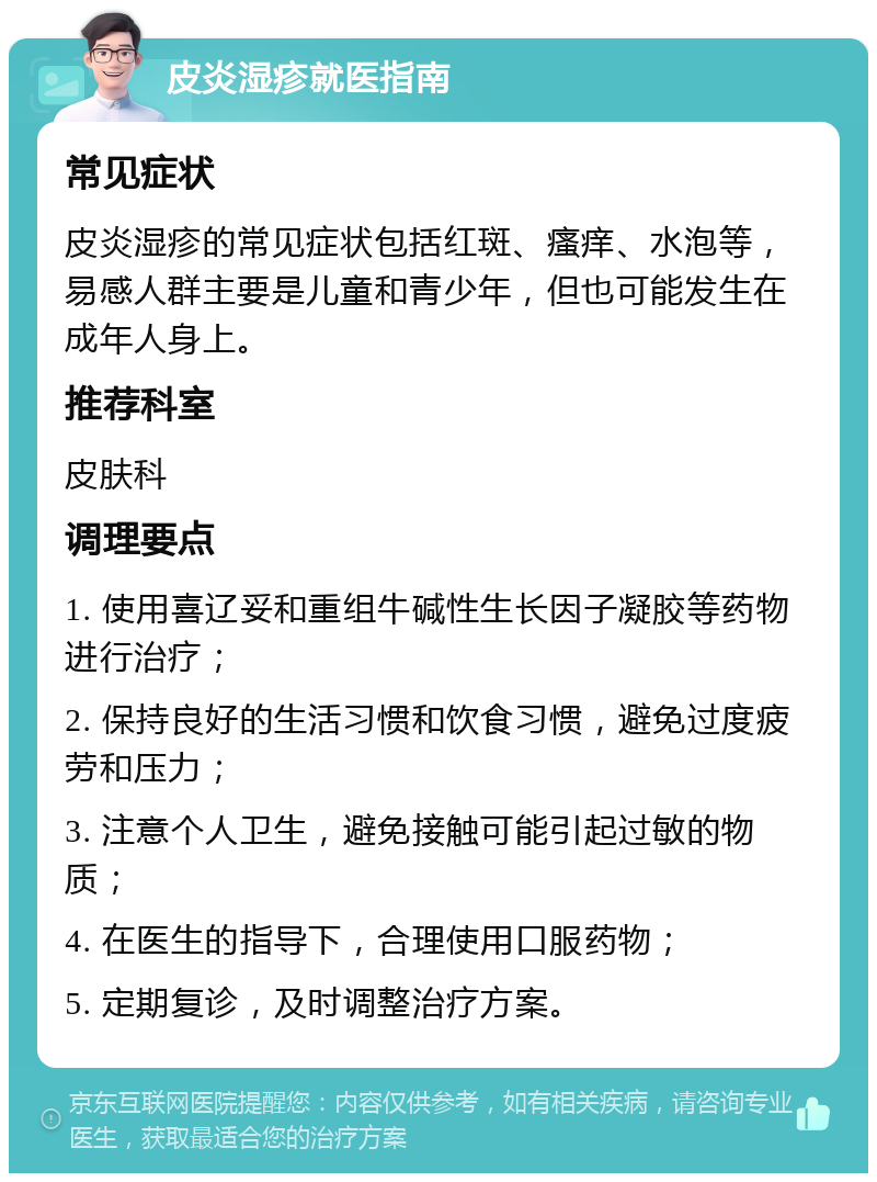 皮炎湿疹就医指南 常见症状 皮炎湿疹的常见症状包括红斑、瘙痒、水泡等，易感人群主要是儿童和青少年，但也可能发生在成年人身上。 推荐科室 皮肤科 调理要点 1. 使用喜辽妥和重组牛碱性生长因子凝胶等药物进行治疗； 2. 保持良好的生活习惯和饮食习惯，避免过度疲劳和压力； 3. 注意个人卫生，避免接触可能引起过敏的物质； 4. 在医生的指导下，合理使用口服药物； 5. 定期复诊，及时调整治疗方案。