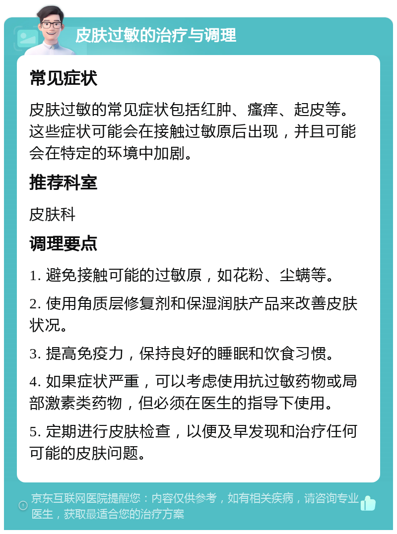 皮肤过敏的治疗与调理 常见症状 皮肤过敏的常见症状包括红肿、瘙痒、起皮等。这些症状可能会在接触过敏原后出现，并且可能会在特定的环境中加剧。 推荐科室 皮肤科 调理要点 1. 避免接触可能的过敏原，如花粉、尘螨等。 2. 使用角质层修复剂和保湿润肤产品来改善皮肤状况。 3. 提高免疫力，保持良好的睡眠和饮食习惯。 4. 如果症状严重，可以考虑使用抗过敏药物或局部激素类药物，但必须在医生的指导下使用。 5. 定期进行皮肤检查，以便及早发现和治疗任何可能的皮肤问题。