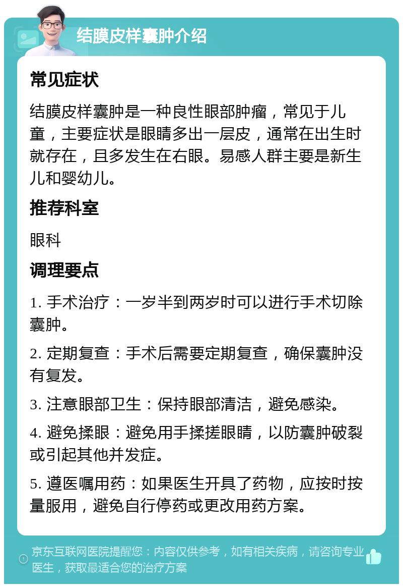 结膜皮样囊肿介绍 常见症状 结膜皮样囊肿是一种良性眼部肿瘤，常见于儿童，主要症状是眼睛多出一层皮，通常在出生时就存在，且多发生在右眼。易感人群主要是新生儿和婴幼儿。 推荐科室 眼科 调理要点 1. 手术治疗：一岁半到两岁时可以进行手术切除囊肿。 2. 定期复查：手术后需要定期复查，确保囊肿没有复发。 3. 注意眼部卫生：保持眼部清洁，避免感染。 4. 避免揉眼：避免用手揉搓眼睛，以防囊肿破裂或引起其他并发症。 5. 遵医嘱用药：如果医生开具了药物，应按时按量服用，避免自行停药或更改用药方案。