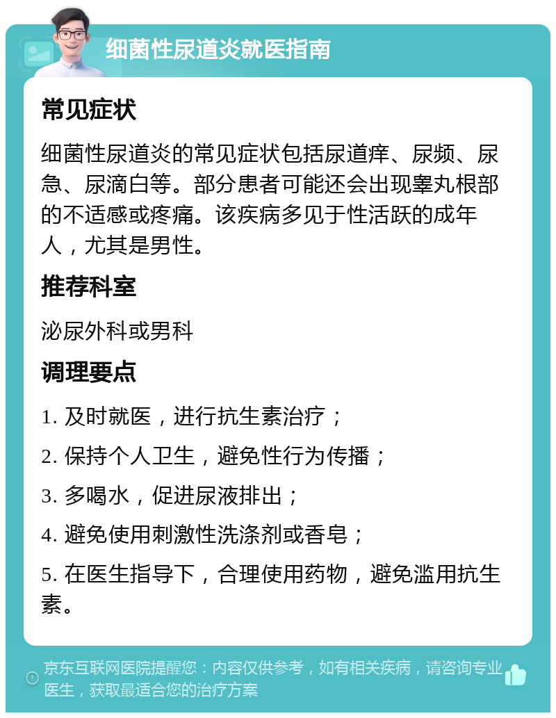 细菌性尿道炎就医指南 常见症状 细菌性尿道炎的常见症状包括尿道痒、尿频、尿急、尿滴白等。部分患者可能还会出现睾丸根部的不适感或疼痛。该疾病多见于性活跃的成年人，尤其是男性。 推荐科室 泌尿外科或男科 调理要点 1. 及时就医，进行抗生素治疗； 2. 保持个人卫生，避免性行为传播； 3. 多喝水，促进尿液排出； 4. 避免使用刺激性洗涤剂或香皂； 5. 在医生指导下，合理使用药物，避免滥用抗生素。