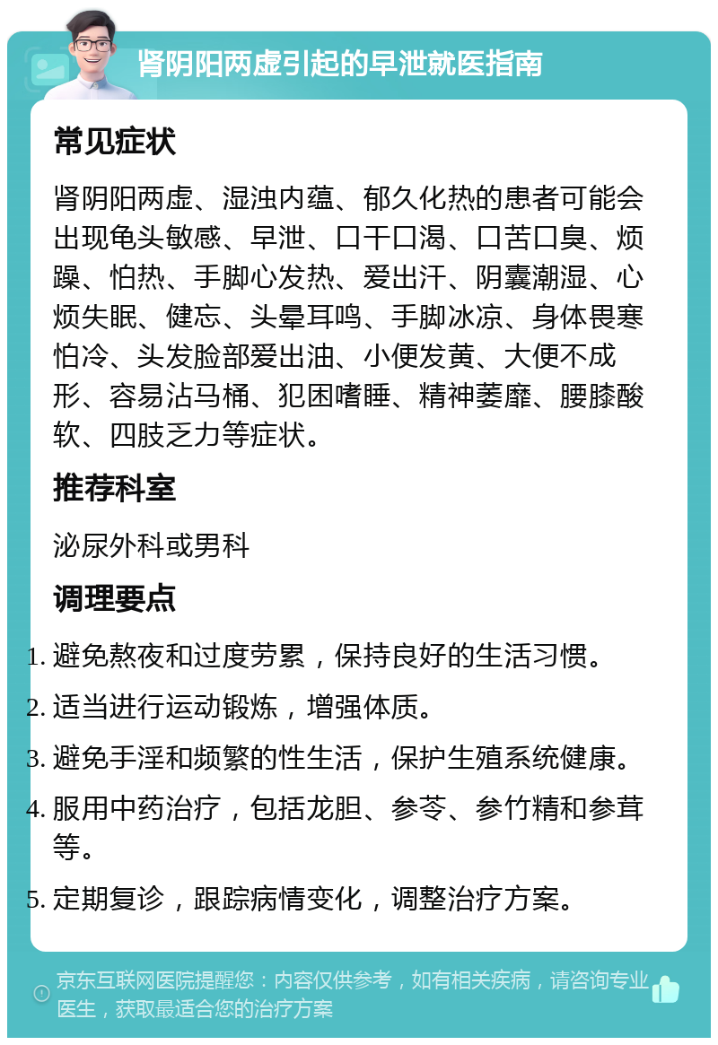 肾阴阳两虚引起的早泄就医指南 常见症状 肾阴阳两虚、湿浊内蕴、郁久化热的患者可能会出现龟头敏感、早泄、口干口渴、口苦口臭、烦躁、怕热、手脚心发热、爱出汗、阴囊潮湿、心烦失眠、健忘、头晕耳鸣、手脚冰凉、身体畏寒怕冷、头发脸部爱出油、小便发黄、大便不成形、容易沾马桶、犯困嗜睡、精神萎靡、腰膝酸软、四肢乏力等症状。 推荐科室 泌尿外科或男科 调理要点 避免熬夜和过度劳累，保持良好的生活习惯。 适当进行运动锻炼，增强体质。 避免手淫和频繁的性生活，保护生殖系统健康。 服用中药治疗，包括龙胆、参苓、参竹精和参茸等。 定期复诊，跟踪病情变化，调整治疗方案。