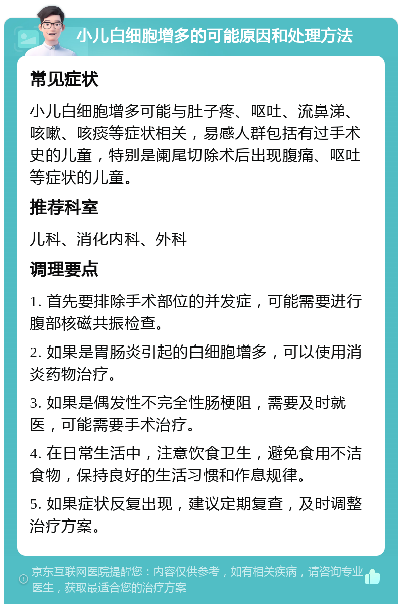 小儿白细胞增多的可能原因和处理方法 常见症状 小儿白细胞增多可能与肚子疼、呕吐、流鼻涕、咳嗽、咳痰等症状相关，易感人群包括有过手术史的儿童，特别是阑尾切除术后出现腹痛、呕吐等症状的儿童。 推荐科室 儿科、消化内科、外科 调理要点 1. 首先要排除手术部位的并发症，可能需要进行腹部核磁共振检查。 2. 如果是胃肠炎引起的白细胞增多，可以使用消炎药物治疗。 3. 如果是偶发性不完全性肠梗阻，需要及时就医，可能需要手术治疗。 4. 在日常生活中，注意饮食卫生，避免食用不洁食物，保持良好的生活习惯和作息规律。 5. 如果症状反复出现，建议定期复查，及时调整治疗方案。