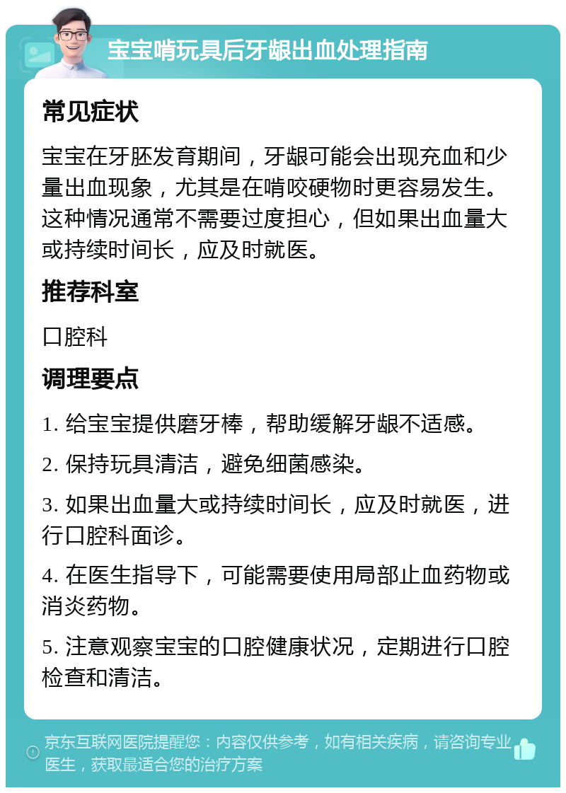 宝宝啃玩具后牙龈出血处理指南 常见症状 宝宝在牙胚发育期间，牙龈可能会出现充血和少量出血现象，尤其是在啃咬硬物时更容易发生。这种情况通常不需要过度担心，但如果出血量大或持续时间长，应及时就医。 推荐科室 口腔科 调理要点 1. 给宝宝提供磨牙棒，帮助缓解牙龈不适感。 2. 保持玩具清洁，避免细菌感染。 3. 如果出血量大或持续时间长，应及时就医，进行口腔科面诊。 4. 在医生指导下，可能需要使用局部止血药物或消炎药物。 5. 注意观察宝宝的口腔健康状况，定期进行口腔检查和清洁。