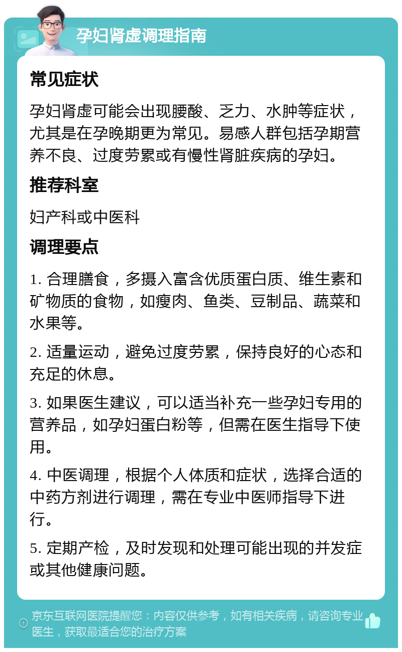 孕妇肾虚调理指南 常见症状 孕妇肾虚可能会出现腰酸、乏力、水肿等症状，尤其是在孕晚期更为常见。易感人群包括孕期营养不良、过度劳累或有慢性肾脏疾病的孕妇。 推荐科室 妇产科或中医科 调理要点 1. 合理膳食，多摄入富含优质蛋白质、维生素和矿物质的食物，如瘦肉、鱼类、豆制品、蔬菜和水果等。 2. 适量运动，避免过度劳累，保持良好的心态和充足的休息。 3. 如果医生建议，可以适当补充一些孕妇专用的营养品，如孕妇蛋白粉等，但需在医生指导下使用。 4. 中医调理，根据个人体质和症状，选择合适的中药方剂进行调理，需在专业中医师指导下进行。 5. 定期产检，及时发现和处理可能出现的并发症或其他健康问题。