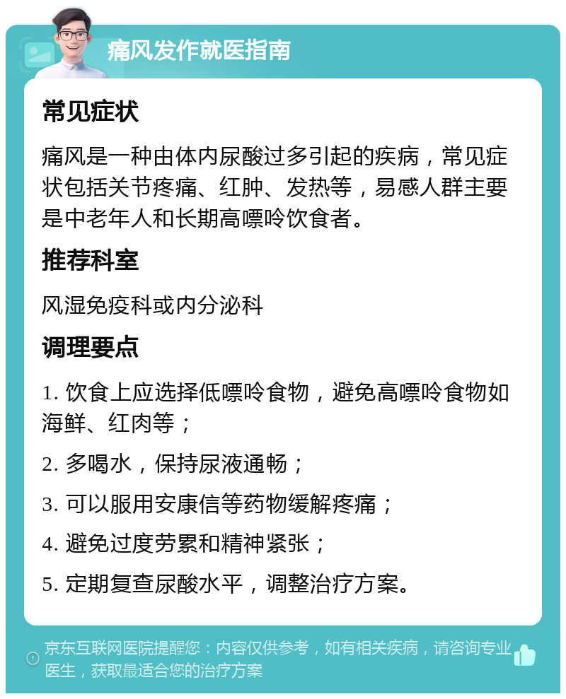 痛风发作就医指南 常见症状 痛风是一种由体内尿酸过多引起的疾病，常见症状包括关节疼痛、红肿、发热等，易感人群主要是中老年人和长期高嘌呤饮食者。 推荐科室 风湿免疫科或内分泌科 调理要点 1. 饮食上应选择低嘌呤食物，避免高嘌呤食物如海鲜、红肉等； 2. 多喝水，保持尿液通畅； 3. 可以服用安康信等药物缓解疼痛； 4. 避免过度劳累和精神紧张； 5. 定期复查尿酸水平，调整治疗方案。