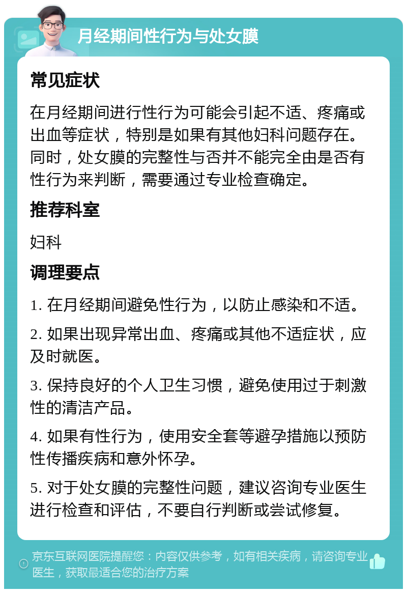 月经期间性行为与处女膜 常见症状 在月经期间进行性行为可能会引起不适、疼痛或出血等症状，特别是如果有其他妇科问题存在。同时，处女膜的完整性与否并不能完全由是否有性行为来判断，需要通过专业检查确定。 推荐科室 妇科 调理要点 1. 在月经期间避免性行为，以防止感染和不适。 2. 如果出现异常出血、疼痛或其他不适症状，应及时就医。 3. 保持良好的个人卫生习惯，避免使用过于刺激性的清洁产品。 4. 如果有性行为，使用安全套等避孕措施以预防性传播疾病和意外怀孕。 5. 对于处女膜的完整性问题，建议咨询专业医生进行检查和评估，不要自行判断或尝试修复。