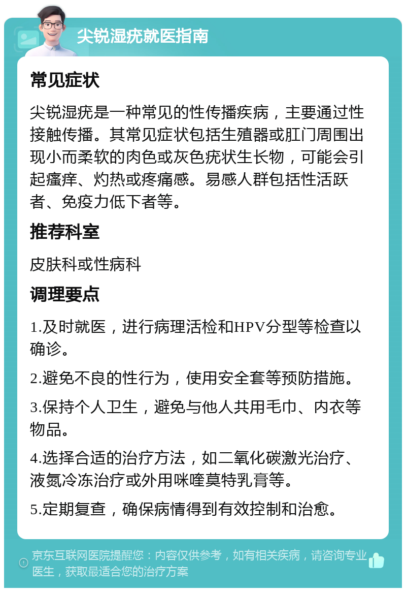 尖锐湿疣就医指南 常见症状 尖锐湿疣是一种常见的性传播疾病，主要通过性接触传播。其常见症状包括生殖器或肛门周围出现小而柔软的肉色或灰色疣状生长物，可能会引起瘙痒、灼热或疼痛感。易感人群包括性活跃者、免疫力低下者等。 推荐科室 皮肤科或性病科 调理要点 1.及时就医，进行病理活检和HPV分型等检查以确诊。 2.避免不良的性行为，使用安全套等预防措施。 3.保持个人卫生，避免与他人共用毛巾、内衣等物品。 4.选择合适的治疗方法，如二氧化碳激光治疗、液氮冷冻治疗或外用咪喹莫特乳膏等。 5.定期复查，确保病情得到有效控制和治愈。