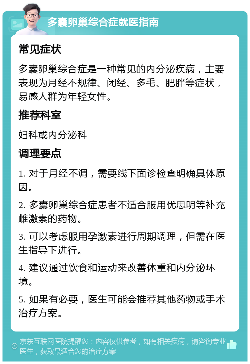 多囊卵巢综合症就医指南 常见症状 多囊卵巢综合症是一种常见的内分泌疾病，主要表现为月经不规律、闭经、多毛、肥胖等症状，易感人群为年轻女性。 推荐科室 妇科或内分泌科 调理要点 1. 对于月经不调，需要线下面诊检查明确具体原因。 2. 多囊卵巢综合症患者不适合服用优思明等补充雌激素的药物。 3. 可以考虑服用孕激素进行周期调理，但需在医生指导下进行。 4. 建议通过饮食和运动来改善体重和内分泌环境。 5. 如果有必要，医生可能会推荐其他药物或手术治疗方案。