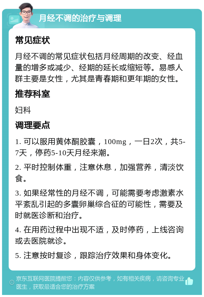 月经不调的治疗与调理 常见症状 月经不调的常见症状包括月经周期的改变、经血量的增多或减少、经期的延长或缩短等。易感人群主要是女性，尤其是青春期和更年期的女性。 推荐科室 妇科 调理要点 1. 可以服用黄体酮胶囊，100mg，一日2次，共5-7天，停药5-10天月经来潮。 2. 平时控制体重，注意休息，加强营养，清淡饮食。 3. 如果经常性的月经不调，可能需要考虑激素水平紊乱引起的多囊卵巢综合征的可能性，需要及时就医诊断和治疗。 4. 在用药过程中出现不适，及时停药，上线咨询或去医院就诊。 5. 注意按时复诊，跟踪治疗效果和身体变化。