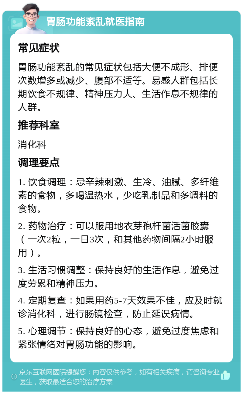 胃肠功能紊乱就医指南 常见症状 胃肠功能紊乱的常见症状包括大便不成形、排便次数增多或减少、腹部不适等。易感人群包括长期饮食不规律、精神压力大、生活作息不规律的人群。 推荐科室 消化科 调理要点 1. 饮食调理：忌辛辣刺激、生冷、油腻、多纤维素的食物，多喝温热水，少吃乳制品和多调料的食物。 2. 药物治疗：可以服用地衣芽孢杆菌活菌胶囊（一次2粒，一日3次，和其他药物间隔2小时服用）。 3. 生活习惯调整：保持良好的生活作息，避免过度劳累和精神压力。 4. 定期复查：如果用药5-7天效果不佳，应及时就诊消化科，进行肠镜检查，防止延误病情。 5. 心理调节：保持良好的心态，避免过度焦虑和紧张情绪对胃肠功能的影响。