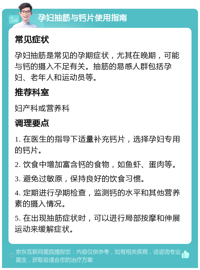 孕妇抽筋与钙片使用指南 常见症状 孕妇抽筋是常见的孕期症状，尤其在晚期，可能与钙的摄入不足有关。抽筋的易感人群包括孕妇、老年人和运动员等。 推荐科室 妇产科或营养科 调理要点 1. 在医生的指导下适量补充钙片，选择孕妇专用的钙片。 2. 饮食中增加富含钙的食物，如鱼虾、蛋肉等。 3. 避免过敏原，保持良好的饮食习惯。 4. 定期进行孕期检查，监测钙的水平和其他营养素的摄入情况。 5. 在出现抽筋症状时，可以进行局部按摩和伸展运动来缓解症状。