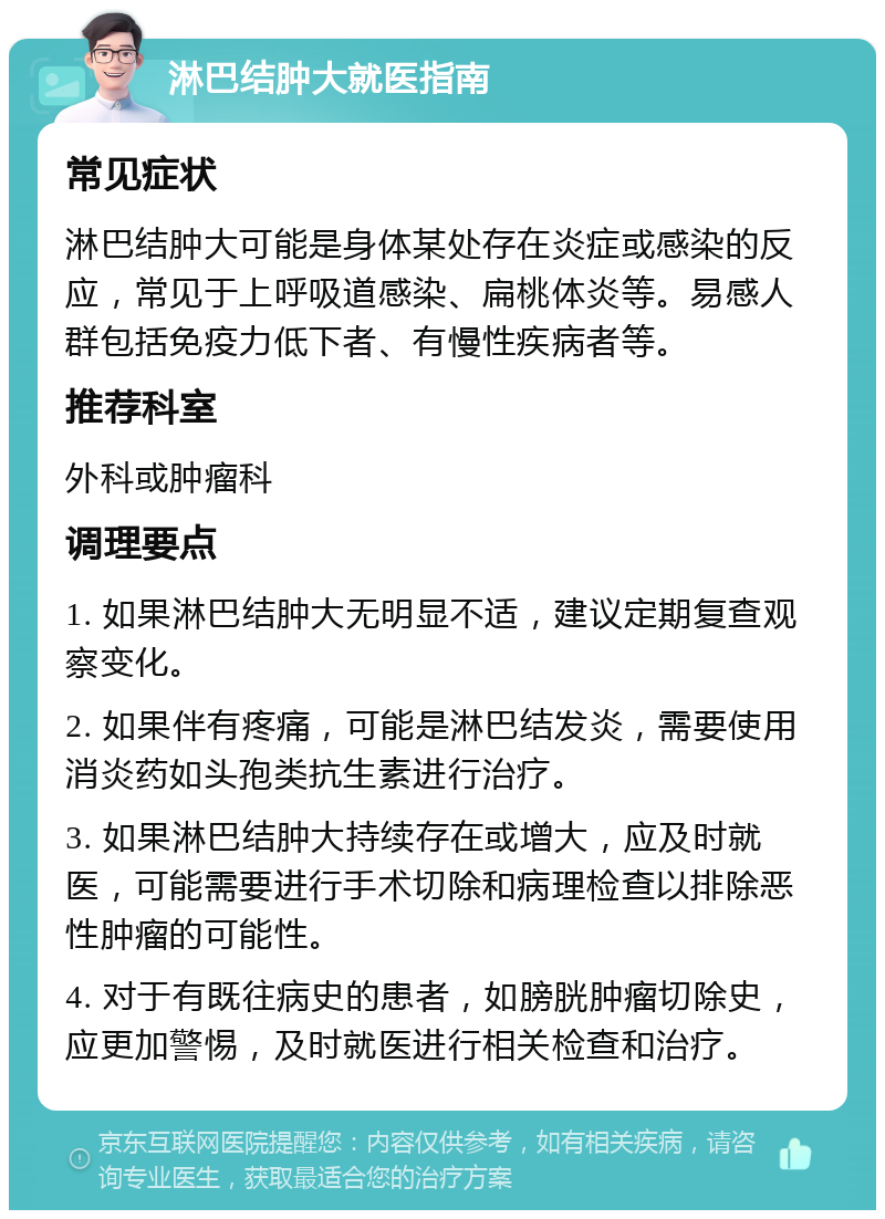 淋巴结肿大就医指南 常见症状 淋巴结肿大可能是身体某处存在炎症或感染的反应，常见于上呼吸道感染、扁桃体炎等。易感人群包括免疫力低下者、有慢性疾病者等。 推荐科室 外科或肿瘤科 调理要点 1. 如果淋巴结肿大无明显不适，建议定期复查观察变化。 2. 如果伴有疼痛，可能是淋巴结发炎，需要使用消炎药如头孢类抗生素进行治疗。 3. 如果淋巴结肿大持续存在或增大，应及时就医，可能需要进行手术切除和病理检查以排除恶性肿瘤的可能性。 4. 对于有既往病史的患者，如膀胱肿瘤切除史，应更加警惕，及时就医进行相关检查和治疗。